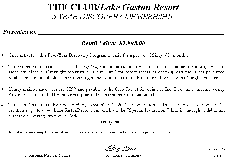 Text Box: THE CLUB/Lake Gaston Resort5 YEAR DISCOVERY MEMBERSHIPPresented to: ______________________________________________Retail Value:  $1,995.00 Once activated, this Five-Year Discovery Program is valid for a period of Sixty (60) months.This membership permits a total of thirty (30) nights per calendar year of full hook-up campsite usage with 30 amperage electric. Overnight reservations are required for resort access as drive-up day use is not permitted.  Rental units are available at the prevailing standard member rate.  Maximum stay is seven (7) nights per visit.Yearly maintenance dues are $899 and payable to the Club Resort Association, Inc. Dues may increase yearly.  Any increase is limited by the terms specified in the membership documents.This certificate must by registered by November 1, 2022. Registration is free.  In order to register this certificate, go to www.LakeGastonResort.com, click on the �Special Promotions� link in the right sidebar and enter the following Promotion Code:			free5year			 	All details concerning this special promotion are available once you enter the above promotion code.				        					 Missy House			                            3-1-2022                             		         Sponsoring Member Number		                  Authorized Signature 	                       			         Date